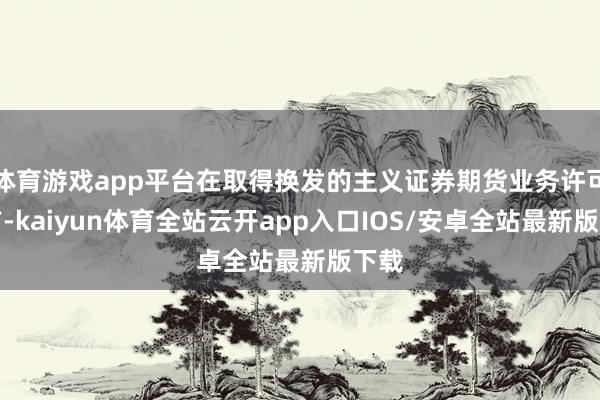 体育游戏app平台在取得换发的主义证券期货业务许可证前-kaiyun体育全站云开app入口IOS/安卓全站最新版下载