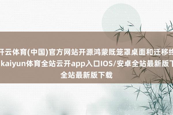 开云体育(中国)官方网站开源鸿蒙既笼罩桌面和迁移终局-kaiyun体育全站云开app入口IOS/安卓全站最新版下载
