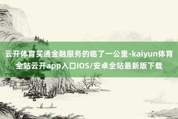 云开体育买通金融服务的临了一公里-kaiyun体育全站云开app入口IOS/安卓全站最新版下载