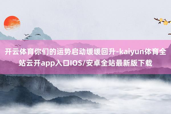 开云体育你们的运势启动缓缓回升-kaiyun体育全站云开app入口IOS/安卓全站最新版下载