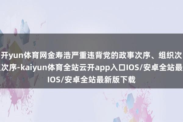 开yun体育网金寿浩严重违背党的政事次序、组织次序和梗直次序-kaiyun体育全站云开app入口IOS/安卓全站最新版下载