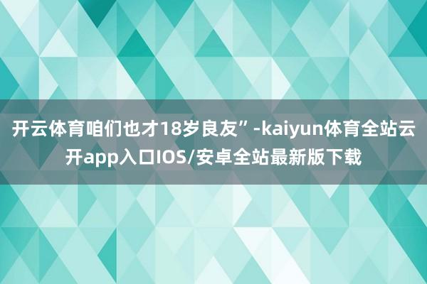 开云体育咱们也才18岁良友”-kaiyun体育全站云开app入口IOS/安卓全站最新版下载