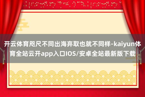开云体育咫尺不同出海弃取也就不同样-kaiyun体育全站云开app入口IOS/安卓全站最新版下载