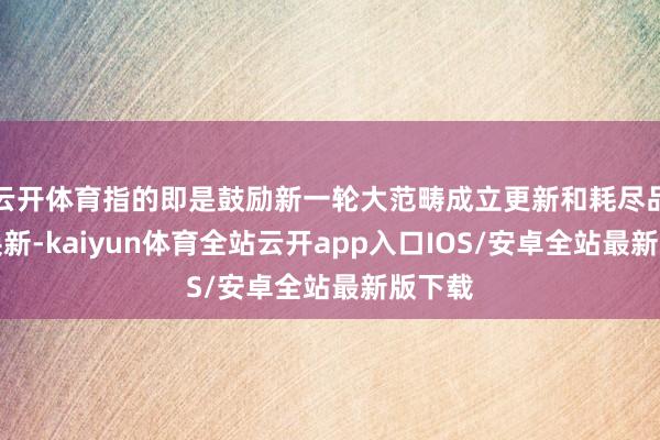 云开体育指的即是鼓励新一轮大范畴成立更新和耗尽品以旧换新-kaiyun体育全站云开app入口IOS/安卓全站最新版下载