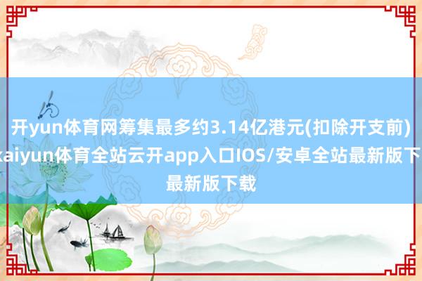 开yun体育网筹集最多约3.14亿港元(扣除开支前)-kaiyun体育全站云开app入口IOS/安卓全站最新版下载