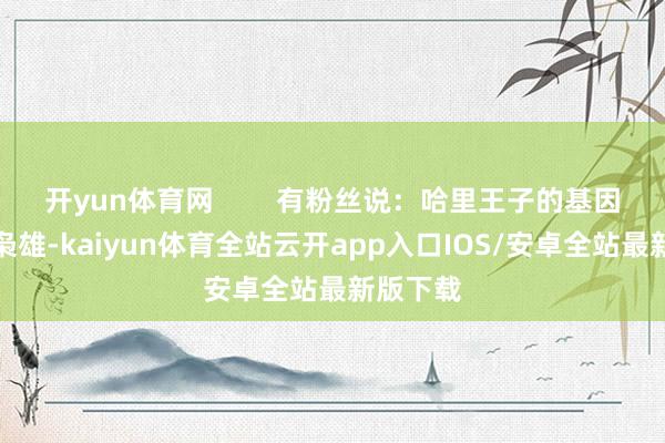 开yun体育网        有粉丝说：哈里王子的基因是超等枭雄-kaiyun体育全站云开app入口IOS/安卓全站最新版下载