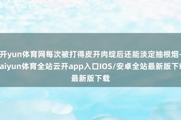 开yun体育网每次被打得皮开肉绽后还能淡定抽根烟-kaiyun体育全站云开app入口IOS/安卓全站最新版下载