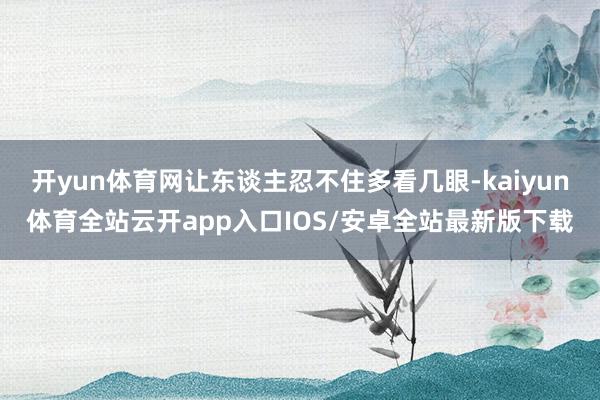 开yun体育网让东谈主忍不住多看几眼-kaiyun体育全站云开app入口IOS/安卓全站最新版下载