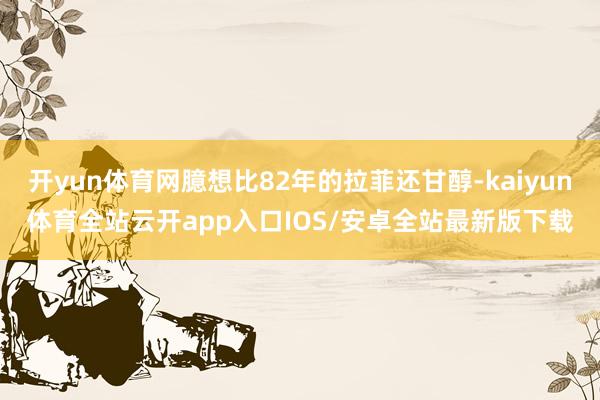 开yun体育网臆想比82年的拉菲还甘醇-kaiyun体育全站云开app入口IOS/安卓全站最新版下载