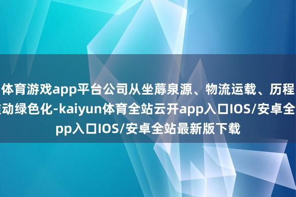体育游戏app平台公司从坐蓐泉源、物流运载、历程适度等门径推动绿色化-kaiyun体育全站云开app入口IOS/安卓全站最新版下载