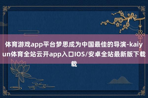 体育游戏app平台梦思成为中国最佳的导演-kaiyun体育全站云开app入口IOS/安卓全站最新版下载