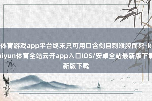 体育游戏app平台终末只可用口含剑自刺喉腔而死-kaiyun体育全站云开app入口IOS/安卓全站最新版下载