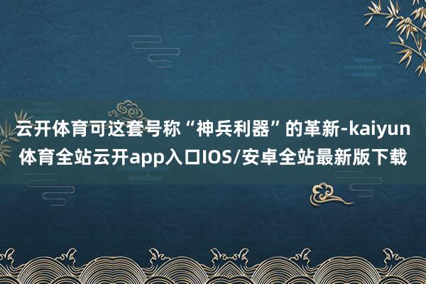 云开体育可这套号称“神兵利器”的革新-kaiyun体育全站云开app入口IOS/安卓全站最新版下载
