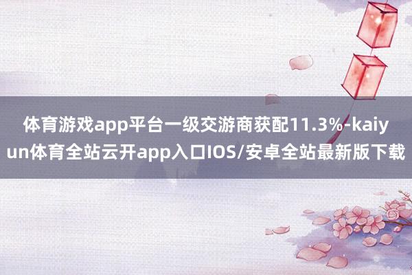 体育游戏app平台一级交游商获配11.3%-kaiyun体育全站云开app入口IOS/安卓全站最新版下载