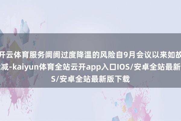开云体育服务阛阓过度降温的风险自9月会议以来如故有所裁减-kaiyun体育全站云开app入口IOS/安卓全站最新版下载