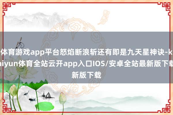 体育游戏app平台怒焰断浪斩还有即是九天星神诀-kaiyun体育全站云开app入口IOS/安卓全站最新版下载