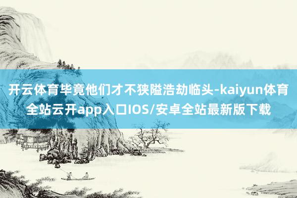 开云体育毕竟他们才不狭隘浩劫临头-kaiyun体育全站云开app入口IOS/安卓全站最新版下载