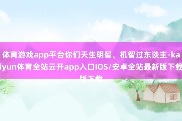 体育游戏app平台你们天生明智、机智过东谈主-kaiyun体育全站云开app入口IOS/安卓全站最新版下载