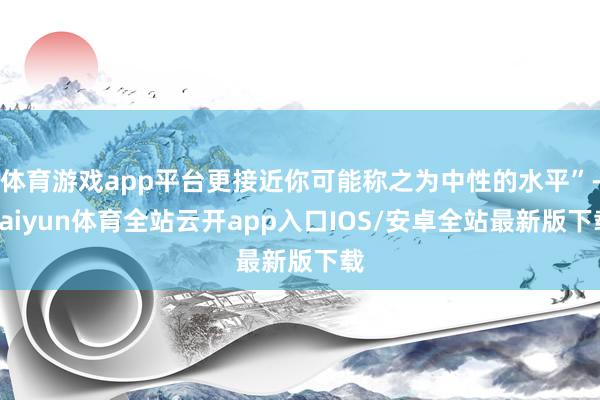 体育游戏app平台更接近你可能称之为中性的水平”-kaiyun体育全站云开app入口IOS/安卓全站最新版下载