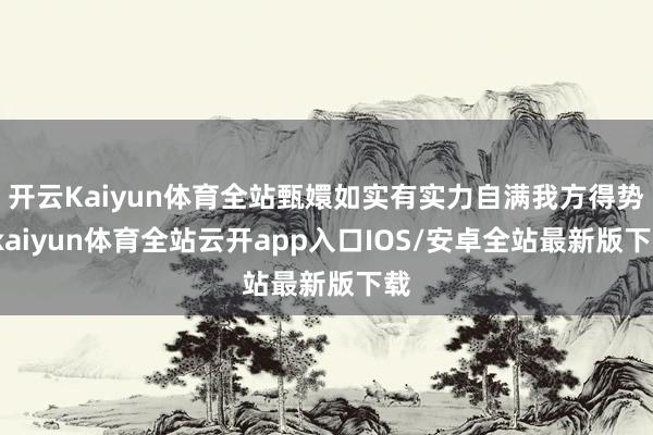 开云Kaiyun体育全站甄嬛如实有实力自满我方得势-kaiyun体育全站云开app入口IOS/安卓全站最新版下载