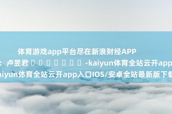 体育游戏app平台尽在新浪财经APP 职守剪辑:卢昱君 -kaiyun体育全站云开app入口IOS/安卓全站最新版下载