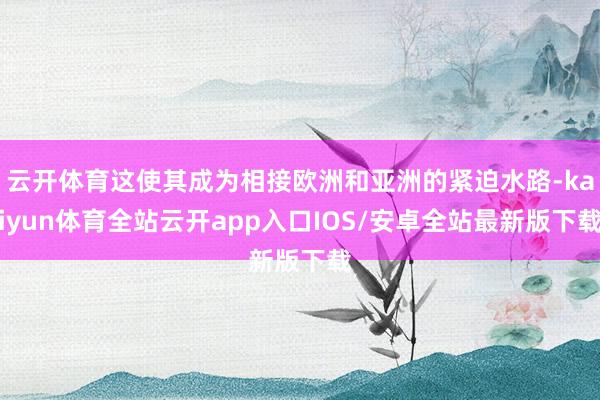 云开体育这使其成为相接欧洲和亚洲的紧迫水路-kaiyun体育全站云开app入口IOS/安卓全站最新版下载