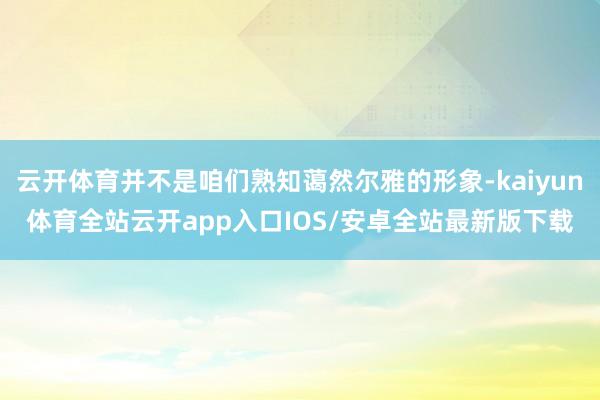 云开体育并不是咱们熟知蔼然尔雅的形象-kaiyun体育全站云开app入口IOS/安卓全站最新版下载