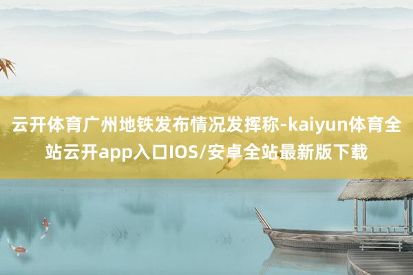 云开体育广州地铁发布情况发挥称-kaiyun体育全站云开app入口IOS/安卓全站最新版下载