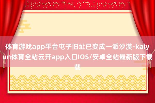 体育游戏app平台屯子旧址已变成一派沙漠-kaiyun体育全站云开app入口IOS/安卓全站最新版下载