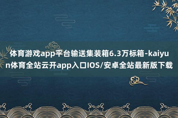 体育游戏app平台输送集装箱6.3万标箱-kaiyun体育全站云开app入口IOS/安卓全站最新版下载