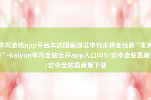 体育游戏app平台本次阻塞测试中玩家将会玩到“未完成版块”-kaiyun体育全站云开app入口IOS/安卓全站最新版下载