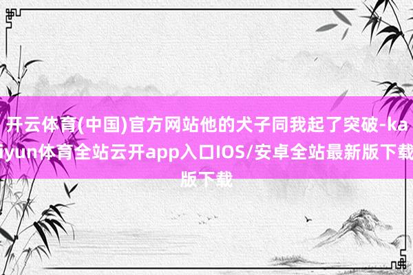 开云体育(中国)官方网站他的犬子同我起了突破-kaiyun体育全站云开app入口IOS/安卓全站最新版下载