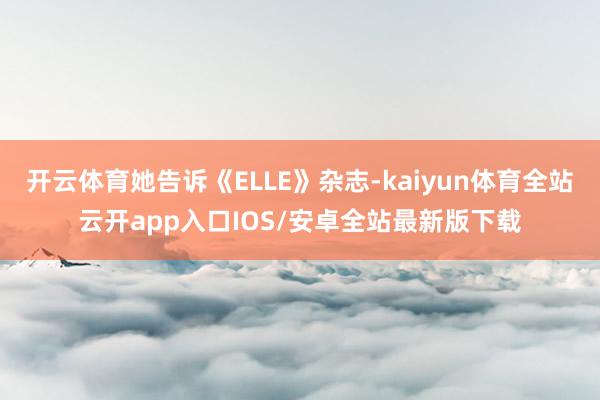 开云体育她告诉《ELLE》杂志-kaiyun体育全站云开app入口IOS/安卓全站最新版下载