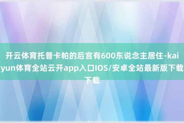 开云体育托普卡帕的后宫有600东说念主居住-kaiyun体育全站云开app入口IOS/安卓全站最新版下载