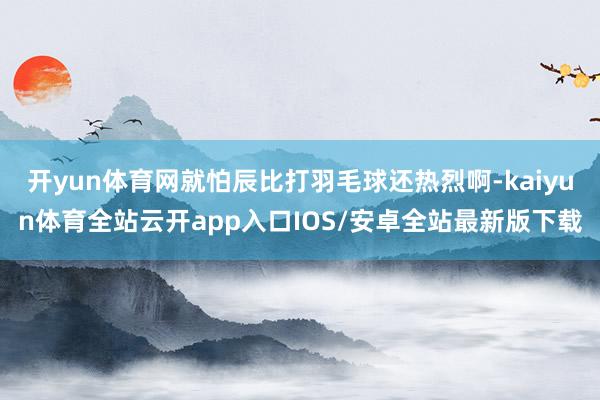 开yun体育网就怕辰比打羽毛球还热烈啊-kaiyun体育全站云开app入口IOS/安卓全站最新版下载