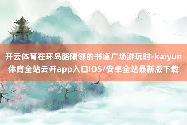开云体育在环岛路隔邻的书道广场游玩时-kaiyun体育全站云开app入口IOS/安卓全站最新版下载