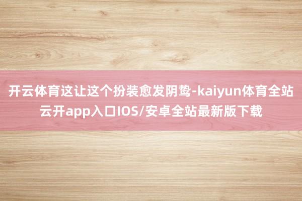 开云体育这让这个扮装愈发阴鸷-kaiyun体育全站云开app入口IOS/安卓全站最新版下载