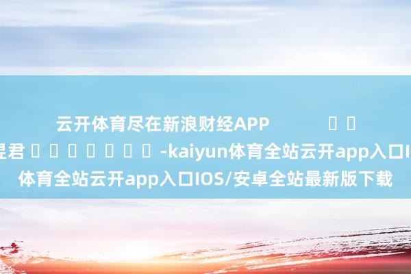 云开体育尽在新浪财经APP            						攀扯剪辑：卢昱君 							-kaiyun体育全站云开app入口IOS/安卓全站最新版下载