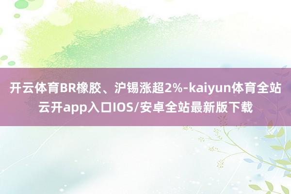 开云体育BR橡胶、沪锡涨超2%-kaiyun体育全站云开app入口IOS/安卓全站最新版下载