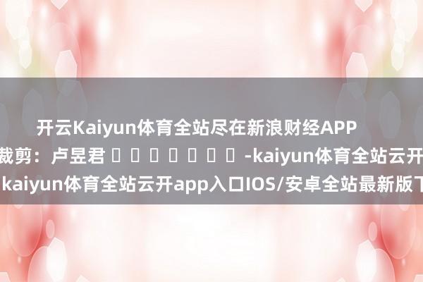 开云Kaiyun体育全站尽在新浪财经APP            						背负裁剪：卢昱君 							-kaiyun体育全站云开app入口IOS/安卓全站最新版下载