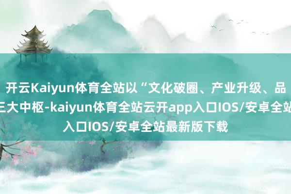 开云Kaiyun体育全站以“文化破圈、产业升级、品牌升值”为三大中枢-kaiyun体育全站云开app入口IOS/安卓全站最新版下载