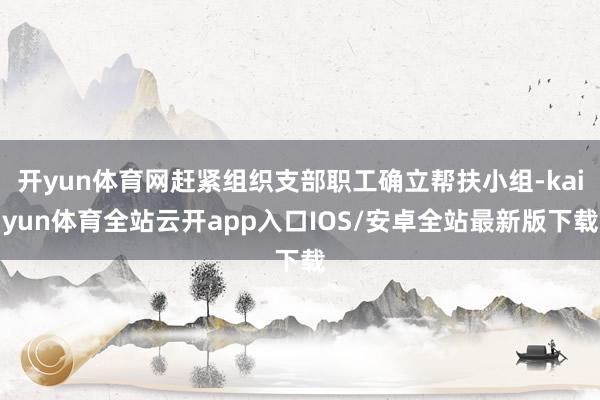 开yun体育网赶紧组织支部职工确立帮扶小组-kaiyun体育全站云开app入口IOS/安卓全站最新版下载