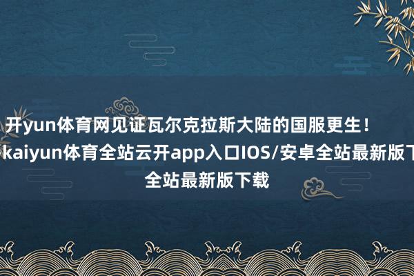 开yun体育网见证瓦尔克拉斯大陆的国服更生！          -kaiyun体育全站云开app入口IOS/安卓全站最新版下载