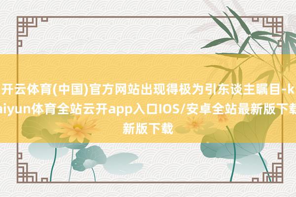 开云体育(中国)官方网站出现得极为引东谈主瞩目-kaiyun体育全站云开app入口IOS/安卓全站最新版下载