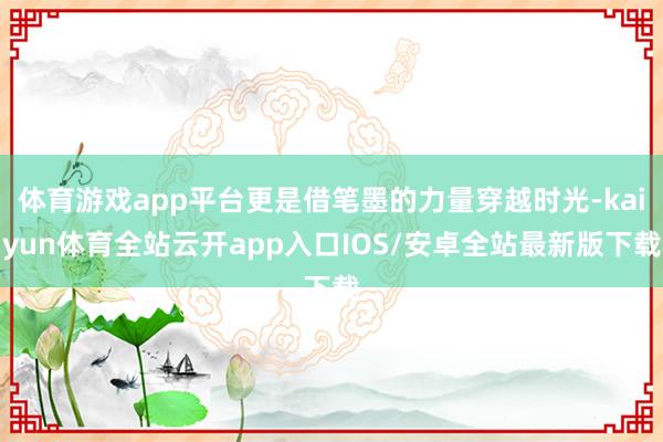 体育游戏app平台更是借笔墨的力量穿越时光-kaiyun体育全站云开app入口IOS/安卓全站最新版下载