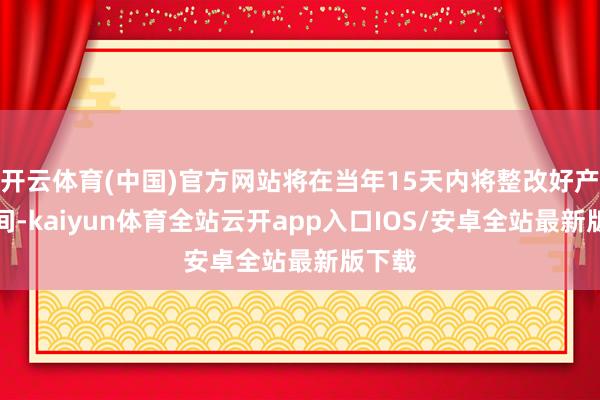 开云体育(中国)官方网站将在当年15天内将整改好产物车间-kaiyun体育全站云开app入口IOS/安卓全站最新版下载