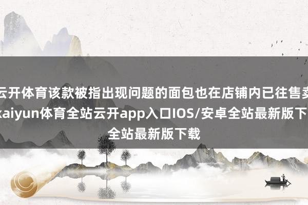 云开体育该款被指出现问题的面包也在店铺内已往售卖-kaiyun体育全站云开app入口IOS/安卓全站最新版下载