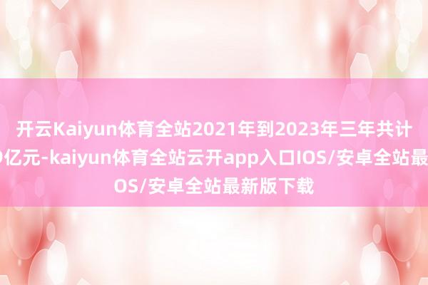 开云Kaiyun体育全站2021年到2023年三年共计耗费7.09亿元-kaiyun体育全站云开app入口IOS/安卓全站最新版下载