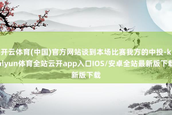 开云体育(中国)官方网站谈到本场比赛我方的中投-kaiyun体育全站云开app入口IOS/安卓全站最新版下载