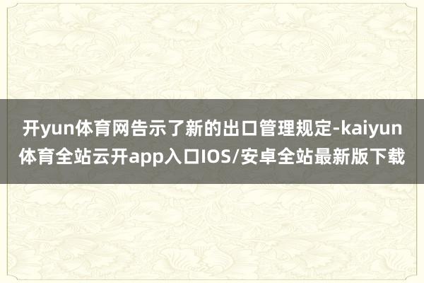 开yun体育网告示了新的出口管理规定-kaiyun体育全站云开app入口IOS/安卓全站最新版下载